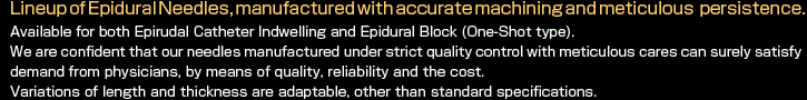 Lineup of Epidural Needles, manufactured with accurate machining and meticulous persistence.
Available for both Epirudal Catheter Indwelling and Epidural Block (One-Shot type).
We are confident that our needles manufactured under strict quality control with meticulous cares can surely satisfy demand from physicians, by means of quality, reliability and the cost.
Variations of length and thickness are adaptable, other than standard specifications. 